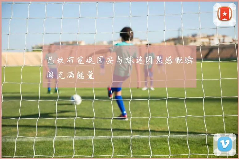 巴坎布重返国安与球迷团聚感慨瞬间充满能量