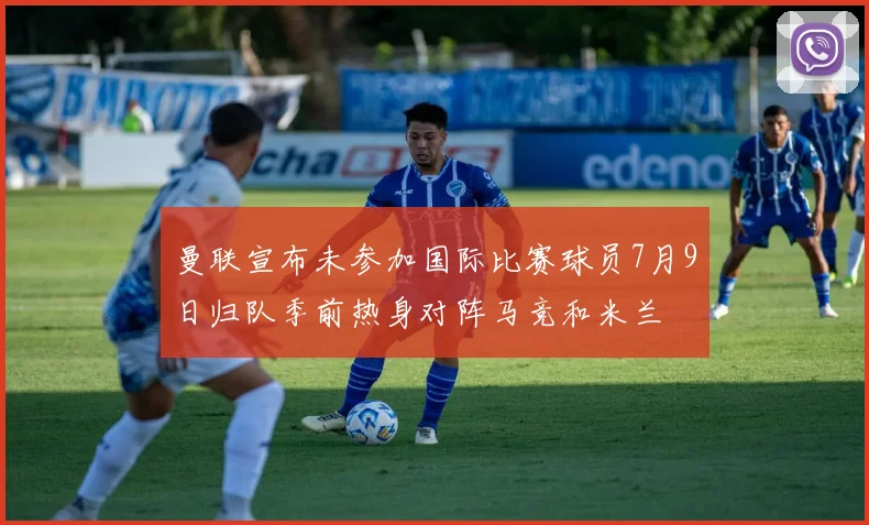 曼联宣布未参加国际比赛球员7月9日归队季前热身对阵马竞和米兰