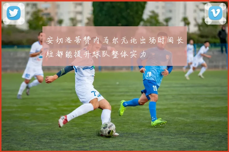 安切洛蒂赞内马尔无论出场时间长短都能提升球队整体实力