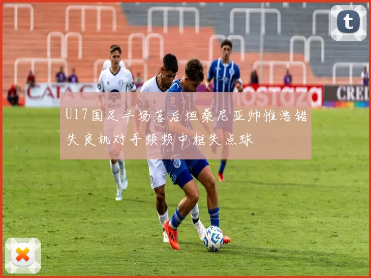 U17国足半场落后坦桑尼亚帅惟浩错失良机对手频频中框失点球