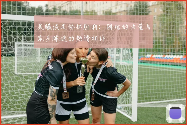吴曦谈足协杯胜利：团结的力量与家乡球迷的热情相伴