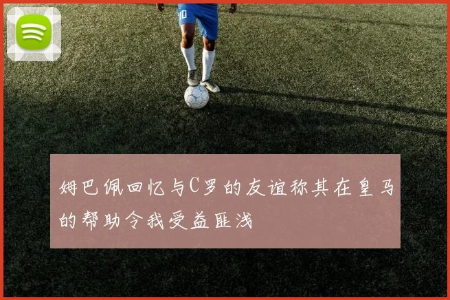 姆巴佩回忆与C罗的友谊称其在皇马的帮助令我受益匪浅