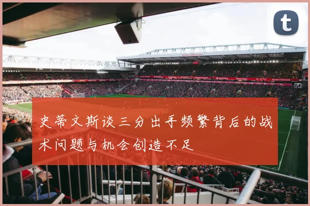 史蒂文斯谈三分出手频繁背后的战术问题与机会创造不足