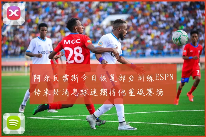 阿尔瓦雷斯今日恢复部分训练ESPN传来好消息球迷期待他重返赛场