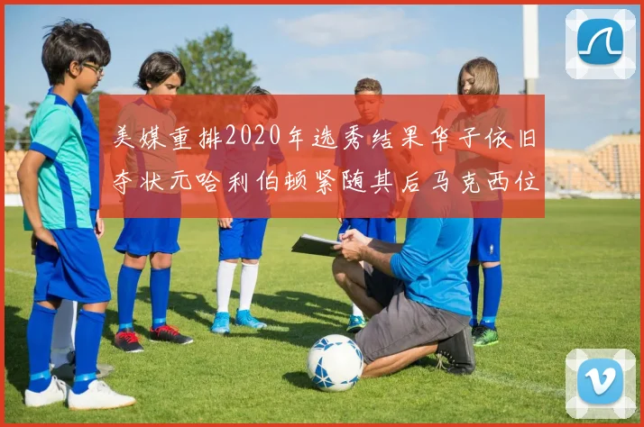 美媒重排2020年选秀结果华子依旧夺状元哈利伯顿紧随其后马克西位列探花