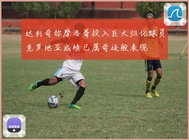 达利奇称摩洛哥投入巨大归化球员克罗地亚成绩已属奇迹般表现