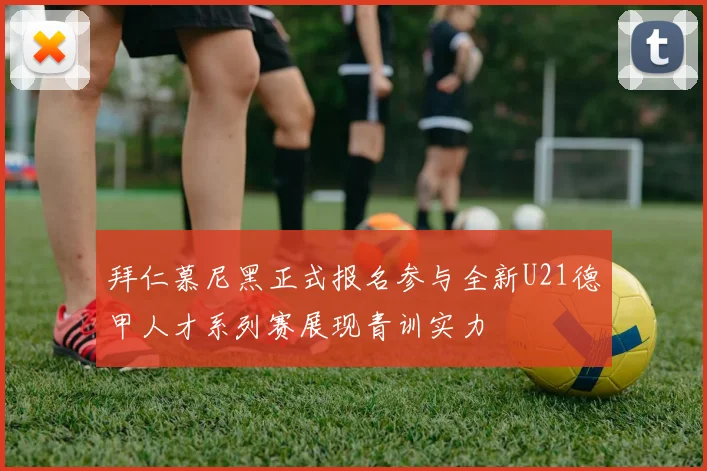 拜仁慕尼黑正式报名参与全新U21德甲人才系列赛展现青训实力