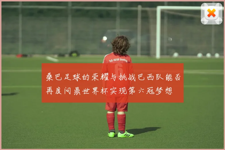 桑巴足球的荣耀与挑战巴西队能否再度问鼎世界杯实现第六冠梦想