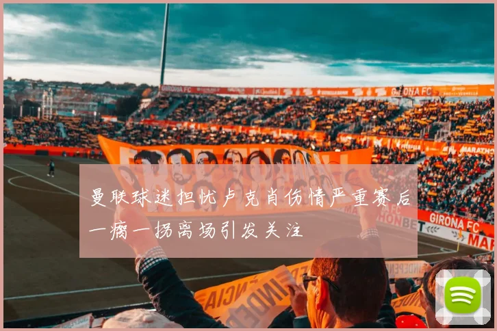 曼联球迷担忧卢克肖伤情严重赛后一瘸一拐离场引发关注