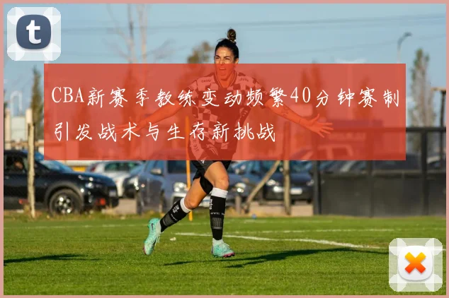 CBA新赛季教练变动频繁40分钟赛制引发战术与生存新挑战