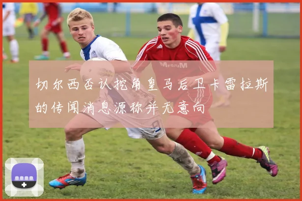 切尔西否认挖角皇马后卫卡雷拉斯的传闻消息源称并无意向