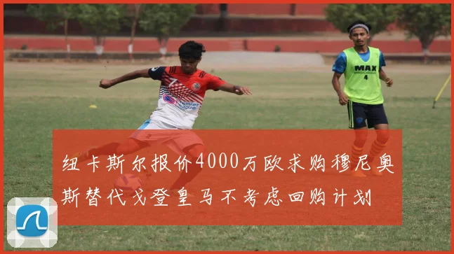 纽卡斯尔报价4000万欧求购穆尼奥斯替代戈登皇马不考虑回购计划
