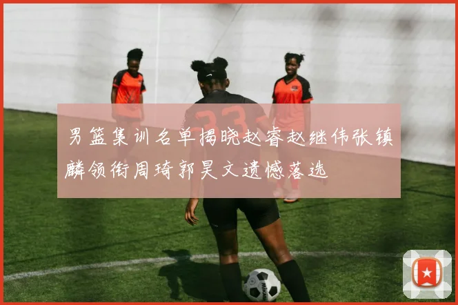男篮集训名单揭晓赵睿赵继伟张镇麟领衔周琦郭昊文遗憾落选