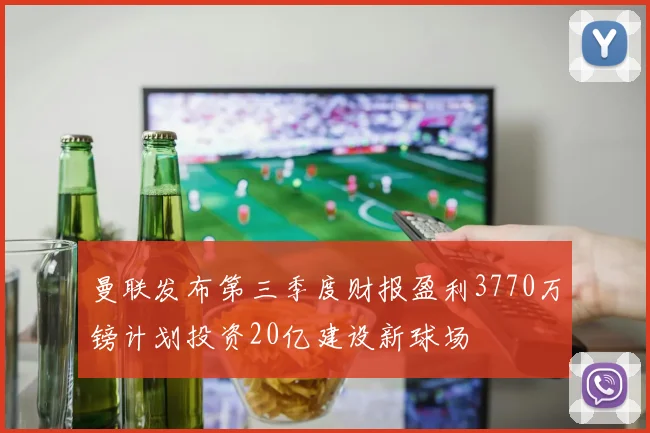 曼联发布第三季度财报盈利3770万镑计划投资20亿建设新球场