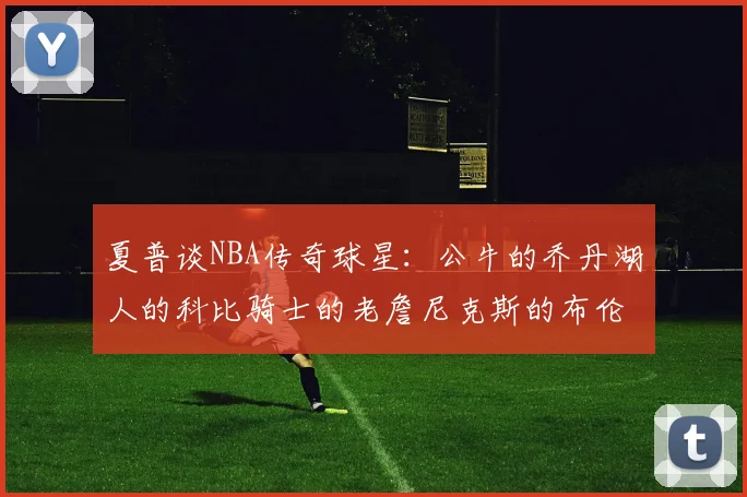夏普谈NBA传奇球星：公牛的乔丹湖人的科比骑士的老詹尼克斯的布伦森