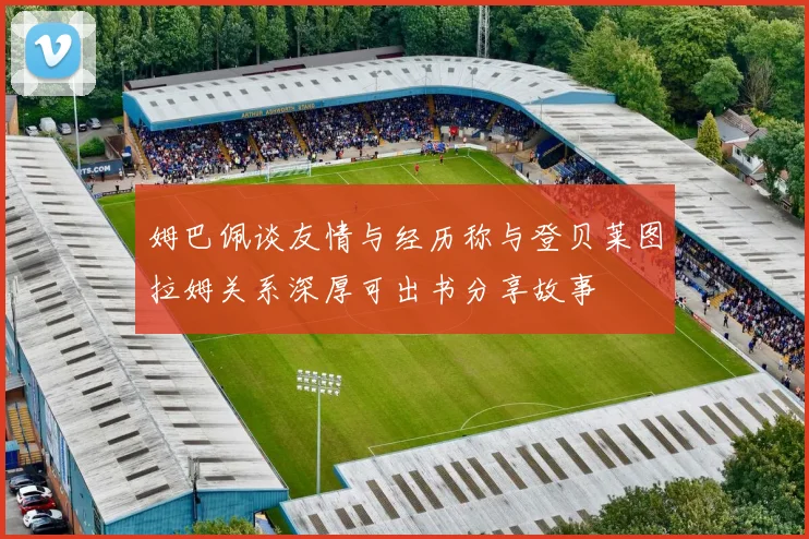 姆巴佩谈友情与经历称与登贝莱图拉姆关系深厚可出书分享故事