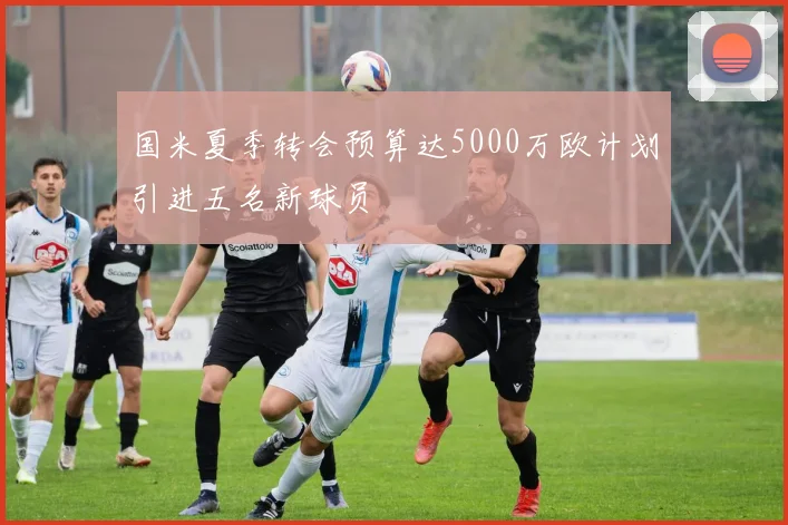 国米夏季转会预算达5000万欧计划引进五名新球员