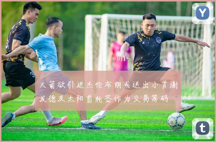 火箭欲引进杰伦布朗或送出小贾谢泼德及太阳首轮签作为交易筹码
