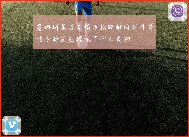 詹姆斯最后盖帽与抢断瞬间字母哥的冷静反应揭示了什么真相