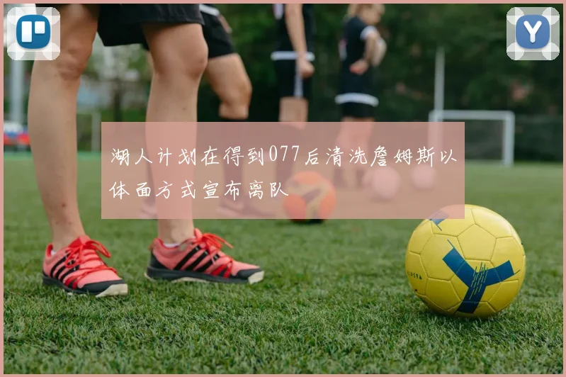湖人计划在得到077后清洗詹姆斯以体面方式宣布离队