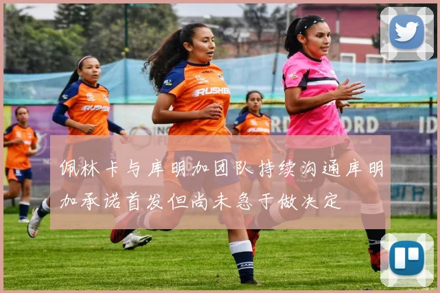 佩林卡与库明加团队持续沟通库明加承诺首发但尚未急于做决定