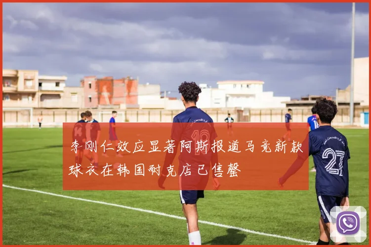 李刚仁效应显著阿斯报道马竞新款球衣在韩国耐克店已售罄