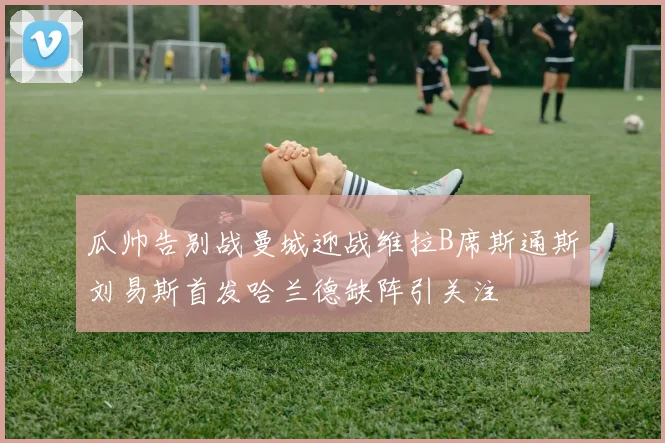 瓜帅告别战曼城迎战维拉B席斯通斯刘易斯首发哈兰德缺阵引关注