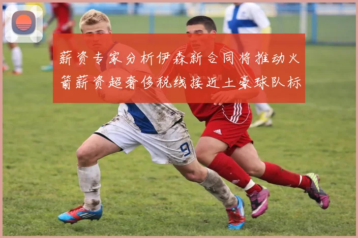 薪资专家分析伊森新合同将推动火箭薪资超奢侈税线接近土豪球队标准