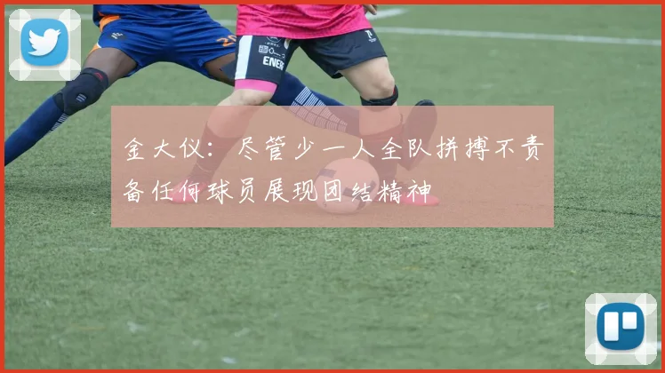 金大仪：尽管少一人全队拼搏不责备任何球员展现团结精神
