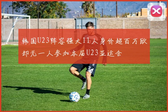 韩国U23阵容强大11人身价超百万欧却无一人参加本届U23亚运会
