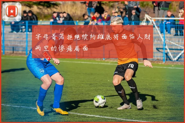 字母哥若拒绝续约雄鹿将面临人财两空的惨痛局面