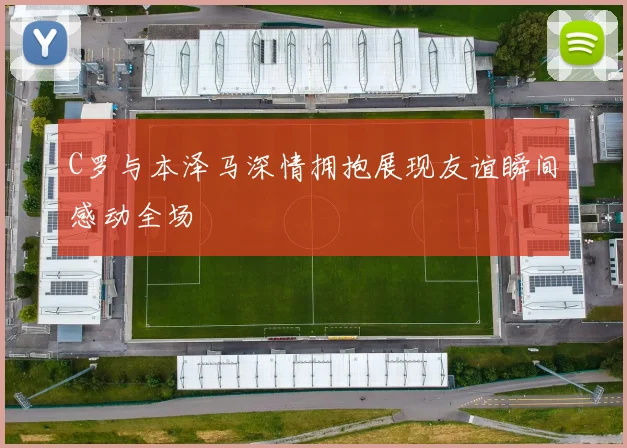 C罗与本泽马深情拥抱展现友谊瞬间感动全场